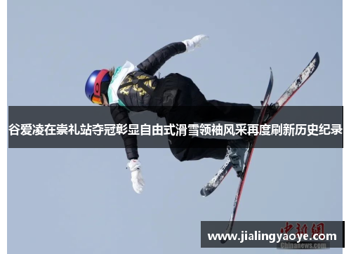 谷爱凌在崇礼站夺冠彰显自由式滑雪领袖风采再度刷新历史纪录
